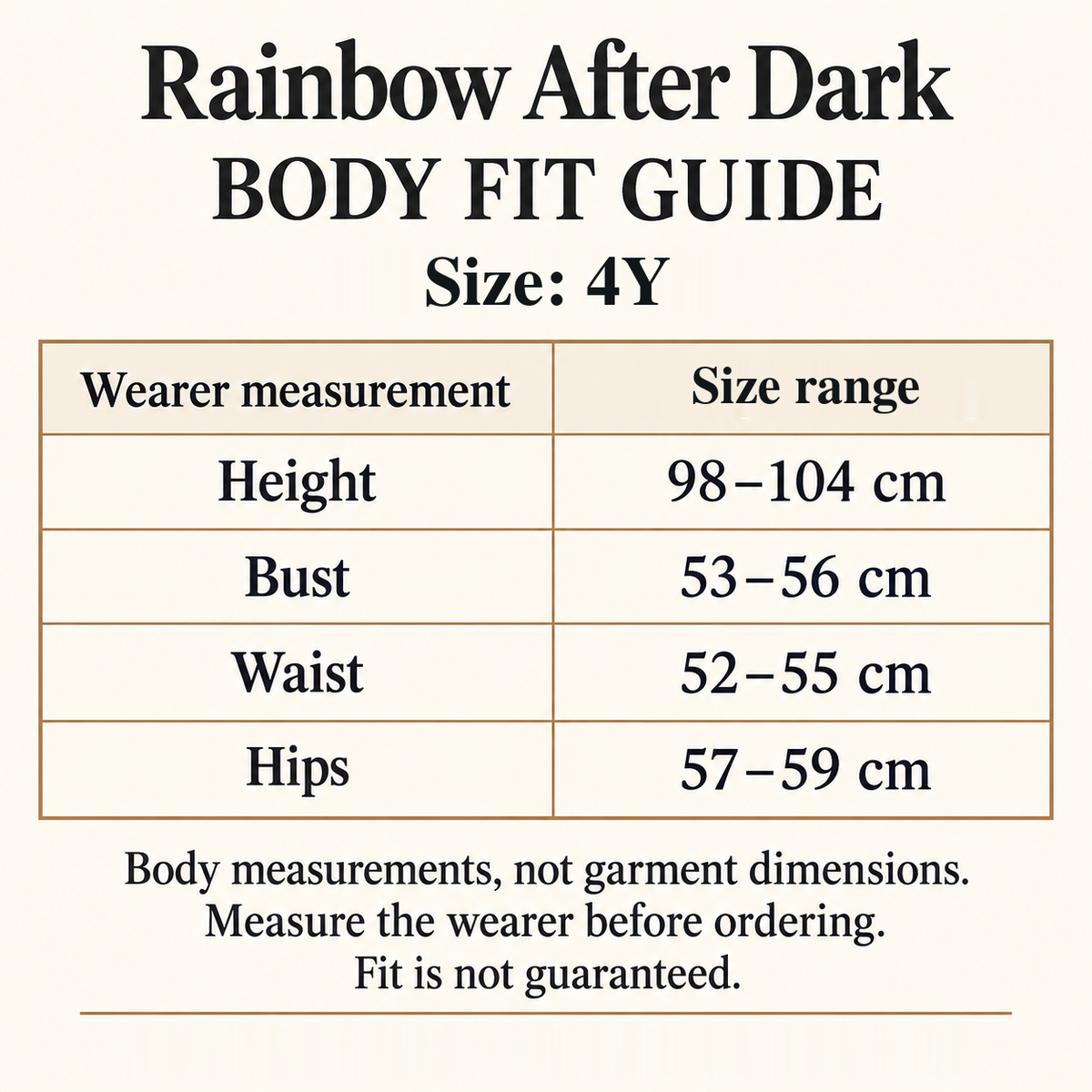 Rainbow After Dark body fit guide for size 4Y: wearer height 98–104 cm, bust 53–56 cm, waist 52–55 cm and hips 57–59 cm. These are body measurements, not garment dimensions. Measure the wearer before ordering; fit is not guaranteed.